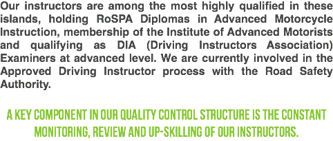 Our instructors are among the most highly qualified in these islands, holding RoSPA Diplomas in Advanced Motorcycle Instruction, membership of the Institute of Advanced Motorists and qualifying as DIA (Driving Instructors Association) Examiners at advanced level. We are currently involved in the Approved Driving Instructor process with the Road Safety Authority. A key component in our quality control structure is the constant monitoring, review and up-skilling of our instructors.