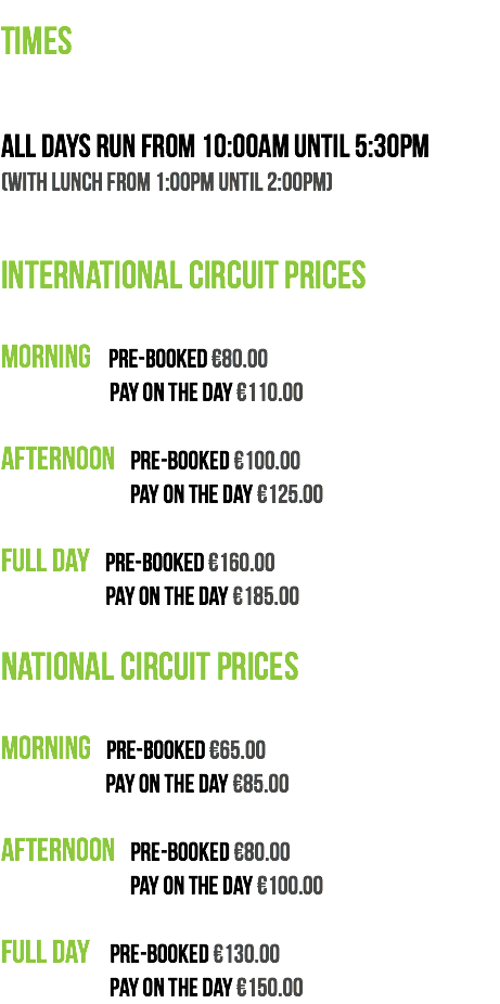  TIMES All days run from 10:00am until 5:30pm (with lunch from 1:00pm until 2:00pm) INTERNATIONAL CIRCUIT PRICES Morning Pre-booked €80.00 Pay on the day €110.00 Afternoon Pre-booked €100.00 Pay on the day €125.00 Full Day Pre-booked €160.00 Pay on the day €185.00 NATIONAL CIRCUIT PRICES Morning Pre-booked €65.00 Pay on the day €85.00 Afternoon Pre-booked €80.00 Pay on the day €100.00 Full Day Pre-booked €130.00 Pay on the day €150.00